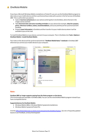 OneNote Mobile
If you have a Microsoft Windows Mobile smartphone or Pocket PC, you can use the OneNote Mobile program to
take notes on your mobile device and then synchronize these notes with a section in the full version of OneNote
2007. This is useful when you want to:
 Capture business card pictures on your phone and bring them into OneNote, where the text in the
images can be searched
 Take short text notes and voice recording reminders on your phone (for example, ideas for a project,
prices, reference numbers, names, recommendations, and so on) and they will be synchronized with
OneNote
 Prepare travel information in OneNote and then transfer it to your mobile device where it will be
available to you on the road

To install OneNote Mobile on your device, connect it to your computer. Then in OneNote click Tools > Options >
OneNote Mobile > Install OneNote Mobile.
Your notes on the device will be synchronized with the "OneNote Mobile Notes" notebook in OneNote 2007
whenever you connect your mobile device to your computer.

Note:
OneNote 2007 no longer supports copying from the Notes program on the device.
(This functionality was available in OneNote 2003). You can use the new OneNote Mobile program instead if you
have a compatible device.

Supported devices for OneNote Mobile:
 Windows Mobile 2003 or Windows Mobile 5 powered smartphones
 Windows Mobile 5 powered Pocket PCs
Visit the Office Online Help topic or article most relevant to this OneNote feature . Our site is frequently updated
based on user feedback, so keep checking back!

More Cool Features Page 23

 