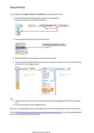 Drag and drop
You can drag and drop pages, sections, and notebooks to quickly reorganize notes.
 Reorder section tabs to bring frequently used sections close together.
Or you can drag sections to a different notebook.

 Reorder page tabs or drag a page into another section

 Reorder notebooks on the Navigation Bar (on the left-hand side)
 You can expand the Navigation Bar when you want to reorganize many items at once. You can then drag
the items within the navigation pane.

Tips:
 Hold your mouse for a moment over a notebook or a section while dragging and OneNote will navigate
to it.
 Press ESC if you want to cancel dragging an item.
Note: you cannot drag page content to other pages, but you can still cut and paste items where you want them.
Visit the Office Online Help topic or article most relevant to this OneNote feature. Our site is frequently updated
based on user feedback, so keep checking back!

More Cool Features Page 24

 
