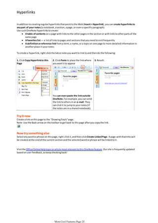 Hyperlinks
In addition to creating regular hyperlinks that point to the Web (Insert > Hyperlink), you can create hyperlinks to
any part of your notes (a notebook, a section, a page, or even a specific paragraph).
Use such OneNote hyperlinks to create:
 A table of contents on a page with links to the other pages in the section or with links to other parts of the
same page
 A favorites list — a list of links to pages and sections that you need to visit frequently
 A definition or reference link from a term, a name, or a topic on one page to more detailed information in
another place in your notes
To create a hyperlink, right-click the tab or note you want to link to and then do the following:
1. Click Copy Hyperlink to this
Page

2. Click Paste to place the link where
you want it to appear

3. Result:

You can even paste the link outside
OneNote. For example, you can send
the link to others in an e-mail. They
can click it to jump to your notes (if
the notes are in a shared notebook).

Try it now
Create a link on this page to the "Drawing Tools" page.
Note: Use the Back arrow on the toolbar to get back to this page after you copy the link.

Now try something else
Select any word or phrase on this page, right-click it, and then click Create Linked Page. A page with that title will
be created at the end of the current section and the selected word or phrase will be linked to it.

Visit the Office Online Help topic or article most relevant to this OneNote feature. Our site is frequently updated
based on user feedback, so keep checking back!

More Cool Features Page 25

 