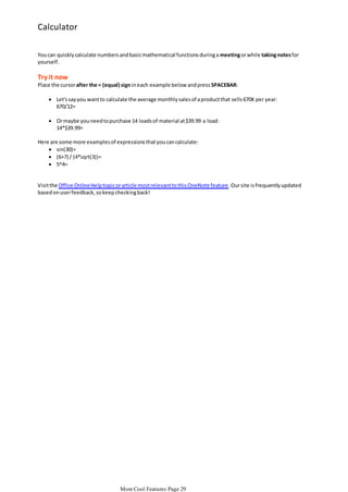 Calculator
You can quickly calculate numbers and basic mathematical functions during a meeting or while taking notes for
yourself.

Try it now
Place the cursor after the = (equal) sign in each example below and press SPACEBAR:
 Let's say you want to calculate the average monthly sales of a product that sells 670K per year:
670/12=

 Or maybe you need to purchase 14 loads of material at $39.99 a load:
14*$39.99=
Here are some more examples of expressions that you can calculate:
 sin(30)=
 (6+7) / (4*sqrt(3))=
 5^4=

Visit the Office Online Help topic or article most relevant to this OneNote feature. Our site is frequently updated
based on user feedback, so keep checking back!

More Cool Features Page 29

 