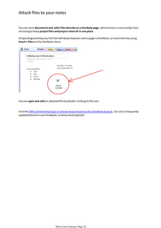 Attach files to your notes
You can store documents and other files directly on a OneNote page, which comes in very handy if you
are trying to keep project files and project notes all in one place.
Simply drag and drop any file from Windows Explorer onto a page in OneNote, or insert them by using
Insert > Files on the OneNote menu.

You can open and edit an attached file by double-clicking its file icon.

Visit the Office Online Help topic or article most relevant to this OneNote feature . Our site is frequently
updated based on user feedback, so keep checking back!

More Cool Features Page 32

 