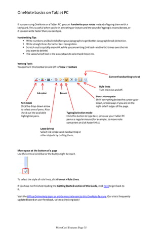 OneNote basics on Tablet PC
If you are using OneNote on a Tablet PC, you can handwrite your notes instead of typing them with a
keyboard. This is useful when you’re in a meeting or lecture and the sound of typing is inconsiderate, or
if you can write faster than you can type.
Handwriting Tips
 Write numbers and bullets before your paragraphs to get better paragraph break detection.
 Write straight lines for better text recognition.
 Scratch-out to quickly erase ink while you are writing (ink back-and-forth 3 times over the ink
you want to delete)
 The Lasso Select tool is the easiest way to select and move ink.

Writing Tools
You can turn this toolbar on and off in View > Toolbars

Convert handwriting to text

Rule lines
Turn them on and off.
Ink color

Pen mode
Click the drop-down arrow
to select one of pens. Also
check out the available
highlighter pens.

Eraser
Insert more space
Shift everything below the cursor up or
down, or sideways if you are on the
right or left edges of the page.
Typing/selection mode
Click this button to type text, or to use your Tablet PC
pen as a regular mouse (for example, to move note
containers or click hyperlinks).

Lasso Select
Select ink strokes and handwriting or
other objects by circling them.

More space at the bottom of a page
Use the vertical scrollbar or the button right below it.

To select the style of rule lines, click Format > Rule Lines.
If you have not finished reading the Getting Started section of this Guide, click here to get back to
it.
Visit the Office Online Help topic or article most relevant to this OneNote feature. Our site is frequently
updated based on user feedback, so keep checking back!

More Cool Features Page 35

 