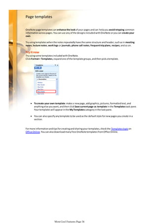 Page templates
OneNote page templates can enhance the look of your pages and can help you avoid retyping common
information across pages. You can use any of the designs included with OneNote or you can create your
own.

Try using templates when the notes repeatedly have the same structure and header, such as in meeting
notes, lecture notes, work logs or journals, phone call notes, frequent trip plans, recipes, and so on.

Try it now
Try using some templates included with OneNote.
Click Format > Templates, expand one of the template groups, and then pick a template.

 To create your own template: make a new page, add graphics, pictures, formatted text, and
anything else you want, and then click Save current page as template in the Templates task pane.
Your templates will appear in the My Templates category in the task pane.
 You can also specify any template to be used as the default style for new pages you create in a
section.

For more information and tips for creating and sharing your templates, check the Templates topic on
Office Online. You can also download many free OneNote templates from Office Online.

More Cool Features Page 36

 