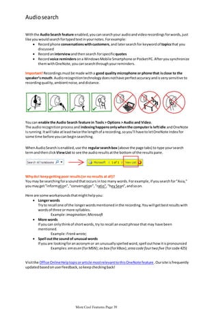 Audio search
With the Audio Search feature enabled, you can search your audio and video recordings for words, just
like you would search for typed text in your notes. For example:
 Record phone conversations with customers, and later search for keyword of topics that you
discussed
 Record an interview and then search for specific quotes
 Record voice reminders on a Windows Mobile Smartphone or Pocket PC. After you synchronize
them with OneNote, you can search through your reminders.
Important! Recordings must be made with a good quality microphone or phone that is close to the
speaker’s mouth. Audio recognition technology does not have perfect accuracy and is very sensitive to
recording quality, ambient noise, and distance.

You can enable the Audio Search feature in Tools > Options > Audio and Video.
The audio recognition process and indexing happens only when the computer is left idle and OneNote
is running. It will take at least twice the length of a recording, so you’ll have to let OneNote index for
some time before you can begin searching.

When Audio Search is enabled, use the regular search box (above the page tabs) to type your search
term and then click View List to see the audio results at the bottom of the results pane.

Why do I keep getting poor results (or no results at all)?
You may be searching for a sound that occurs in too many words. For example, if you search for "Asia,"
you may get "information", "conversation", "ratio", "hey Sean", and so on.
Here are some workarounds that might help you:
 Longer words
Try to recall one of the longer words mentioned in the recording. You will get best results with
words of three or more syllables.
Example: imagination; Microsoft
 More words
If you can only think of short words, try to recall an exact phrase that may have been
mentioned.
Example: Frank wrote;
 Spell out the sound of unusual words
If you are looking for an acronym or an unusually spelled word, spell out how it is pronounced
Examples: em es en (for MSN); ex box (for XBox); area code four two five (for code 425)

Visit the Office Online Help topic or article most relevant to this OneNote feature . Our site is frequently
updated based on user feedback, so keep checking back!

More Cool Features Page 39

 