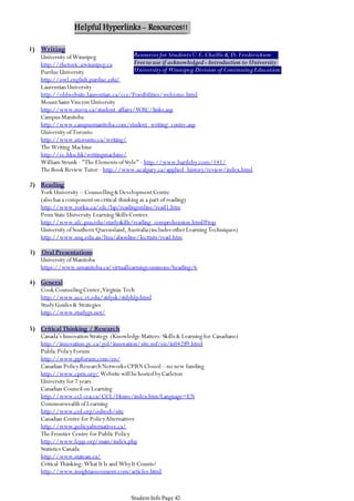 Helpful Hyperlinks - Resources!!
1) Writing

Resources for Students © E. Challis & D. Frederickson
University of Winnipeg
Free to use if acknowledged - Introduction to University
http://rhetoric.uwinnipeg.ca
University of Winnipeg Division of Continuing Education
Purdue University
http://owl.english.purdue.edu/
Laurentian University
http://oldwebsite.laurentian.ca/cce/Possibilities/welcome.html
Mount Saint Vincent University
http://www.msvu.ca/student_affairs/WRC/links.asp
Campus Manitoba
http://www.campusmanitoba.com/student_writing_centre.asp
University of Toronto
http://www.utoronto.ca/writing/
The Writing Machine
http://ec.hku.hk/writingmachine/
William Strunk - "The Elements of Style" - http://www.bartleby.com/141/
The Book Review Tutor - http://www.ucalgary.ca/applied_history/review/index.html

2) Reading
York University – Counselling & Development Centre
(also has a component on critical thinking as a part of reading)
http://www.yorku.ca/cdc/lsp/readingonline/read1.htm
Penn State University Learning Skills Centres
http://www.ulc.psu.edu/studyskills/reading_comprehension.html#top
University of Southern Queensland, Australia (includes other Learning Techniques)
http://www.usq.edu.au/ltsu/alsonline/lecttuts/read.htm
3) Oral Presentations
University of Manitoba
https://www.umanitoba.ca/virtuallearningcommons/heading/6

4) General
Cook Counseling Center, Virginia Tech
http://www.ucc.vt.edu/stdysk/stdyhlp.html
Study Guides & Strategies
http://www.studygs.net/
5) Critical Thinking / Research
Canada’s Innovation Strategy (Knowledge Matters: Skills & Learning for Canadians)
http://innovation.gc.ca/gol/innovation/site.nsf/en/in04289.html
Public Policy Forum
http://www.ppforum.com/en/
Canadian Policy Research Networks CPRN Closed – no new funding
http://www.cprn.org/ Website will be hosted by Carleton
University for 7 years
Canadian Council on Learning
http://www.ccl-cca.ca/CCL/Home/index.htm?Language=EN
Commonwealth of Learning
http://www.col.org/colweb/site
Canadian Centre for Policy Alternatives
http://www.policyalternatives.ca/
The Frontier Centre for Public Policy
http://www.fcpp.org/main/index.php
Statistics Canada
http://www.statcan.ca/
Critical Thinking: What It Is and Why It Counts?
http://www.insightassessment.com/articles.html
ctheory.net
Student Info Page 42

 
