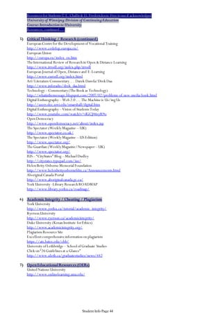 Resources for Students © E. Challis & D. Frederickson-Free to use if acknowledged
University of Winnipeg Division of Continuing Education
Course: Introduction to University
Resources, continued . . .

5) Critical Thinking / Research (continued)
European Centre for the Development of Vocational Training
http://www.cedefop.europa.eu/
European Union
http://europa.eu/index_en.htm
The International Review of Research in Open & Distance Learning
http://www.irrodl.org/index.php/irrodl
European Journal of Open, Distance and E-Learning
http://www.eurodl.org/index.html
Art/Literature Commentary. . . Darek Dawda/Drek Daa
http://www.inforadio/drek_daa.html
Technology – Commentary (The Book as Technology)
http://whatisthemessage.blogspot.com/2007/02/problems-of-new-media-book.html
Digital Enthnography – Web 2.0 … The Machine is Us/ing Us
http://users.dec.uwi.edu/smarshall/digital.htm
Digital Enthnography – Vision of Students Today
http://www.youtube.com/watch?v=dGCJ46vyR9o
Open Democracy
http://www.opendemocracy.net/about/index.jsp
The Spectator (Weekly Magazine – UK)
http://www.spectator.co.uk/
The Spectator (Weekly Magazine – US Edition)
http://www.spectator.org/
The Guardian (Weekly Magazine/Newspaper – UK)
http://www.spectator.org/
IUS – “CityStates” Blog – Michael Dudley
http://citystates.typepad.com/ius/
Helen Betty Osborne Memorial Foundation
http://www.helenbettyosbornefdtn.ca/Announcements.html
Aboriginal Canada Portal
http://www.aboriginalcanada.gc.ca/
York University -Library Research ROADMAP
http://www.library.yorku.ca/roadmap/
6) Academic Integrity / Cheating / Plagiarism
York University
http://www.yorku.ca/tutorial/academic_integrity/
Ryerson University
http://www.ryerson.ca/academicintegrity/
Duke University (Kenan Institute for Ethics)
http://www.academicintegrity.org/
Plagiarism Resource Site
Excellent comprehensive information on plagiarism
https://ats.bates.edu/cbb/
University of Lethbridge – School of Graduate Studies
Click on “26 Guidelines at a Glance”
http://www.uleth.ca/graduatestudies/news/442

7) Open Educational Resources (OERs)
United Nations University
http://www.onlinelearning.unu.edu/

Student Info Page 44

 