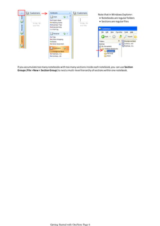 Note that in Windows Explorer:
 Notebooks are regular folders
 Sections are regular files

If you accumulate too many notebooks with too many sections inside each notebook, you can use Section
Groups (File > New > Section Group) to nest a multi-level hierarchy of sections within one notebook.

Getting Started with OneNote Page 6

 