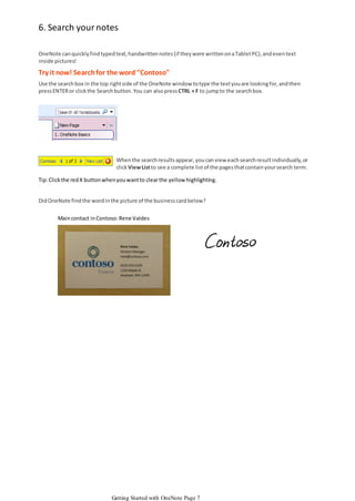 6. Search your notes
OneNote can quickly find typed text, handwritten notes (if they were written on a Tablet PC), and even text
inside pictures!

Try it now! Search for the word "Contoso"
Use the search box in the top right side of the OneNote window to type the text you are looking for, and then
press ENTER or click the Search button. You can also press CTRL + F to jump to the search box.

When the search results appear, you can view each search result individually, or
click View List to see a complete list of the pages that contain your search term.
Tip: Click the red X button when you want to clear the yellow highlighting.
Did OneNote find the word in the picture of the business card below?
Main contact in Contoso: Rene Valdes

Getting Started with OneNote Page 7

 