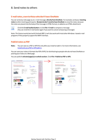 8. Send notes to others
E-mail notes, even to those who don't have OneNote
You can send any note page as an e -mail message, directly from OneNote. For example, send your meeting
notes to other meeting participants. Recipients don't need to have OneNote to view the notes, because
the notes are placed into the body of the message in HTML format, or added as an HTML attachment.

Click the E-mail toolbar button or click File > E-mail to compose a message.
(You can click the E-mail button again if you want to cancel composing a message)
Note: This feature works best with Outlook 2007. It will also work with most other Windows -based e-mail
programs if they properly support the MAPI interface.

Publish notes as PDF
Note:

You can save as a PDF or XPS file only after you install an add-in. For more information, see
Install and use a PDF or XPS add-in.

You can save your notes in formats like PDF of XPS, for distributing to people who do not have OneNote or
posting your notes on a Web page.
You can publish selected page(s) or a whole section. Click File > Publish as PDF or XPS.

Getting Started with OneNote Page 9

 