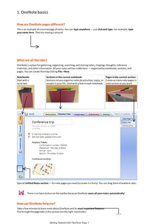 1. OneNote basics
How are OneNote pages different?
This is an example of a normal page of notes. You can type anywhere — just click and type. For example, type
your name here. Then try moving it around.

What are all the tabs?
OneNote is a place for gathering, organizing, searching, and sharing notes, clippings, thoughts, reference
materials, and other information. All your notes will be visible here — organized by notebooks, sections, and
pages. You can create them by clicking File > New.
Notebooks:
Start with o
ne or two.

Sections in the current notebook:
Pages in the current section:
Sections let you organize notes by activities, topics, or Create as many note pages in
people in your life. Start with a few in each notebook. each section as you want.

Special Unfiled Notes section — for note pages you need to create in a hurry. You can drag them elsewhere later.

There is no Save button on the toolbar because OneNote saves all your notes automatically!

How can OneNote help me?
Take a few minutes to learn more about OneNote and its most important features.
Flip through the page tabs in this section (on the right-hand side):

Getting Started with OneNote Page 1

 