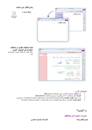 ‫وضع‬‫الفكار‬‫بدون‬‫تشتيت‬
‫طريقة‬‫عرض‬<
‫كتابة‬‫ملتحظات‬‫الفصل‬‫أو‬‫ملتحظات‬
‫التجتماع‬‫على‬‫الكمبيوتر‬‫اللوتحي‬
‫يمكنك‬‫البحث‬‫عن‬‫الكتابة‬‫اليدوية‬‫أو‬‫تحويلها‬‫إلى‬
.‫نص‬
‫تلميحات‬‫أخرى‬
•‫إنشاء‬‫تجداول‬‫عن‬‫طريق‬‫كتابة‬‫نص‬‫معين‬‫والضغط‬‫على‬‫المفتاح‬TAB
•‫الحاسبة‬‫اكتب‬ :‫مسافة‬‫بعد‬‫في‬ "="‫على‬ .‫التعبيرات‬‫سبيل‬=:‫المثال‬321*45+876
•‫رب‬ّ‫ب‬ ‫ج‬‫استخدام‬‫قوالب‬‫الصفحة‬‫في‬‫القائمة‬‫المنسدلة‬‫"صفحة‬‫قم‬ ."‫جديدة‬‫بعمل‬‫القوالب‬‫الخاصة‬‫بك‬‫للجتماعات‬‫أو‬.‫المشاريع‬
•‫تسجيل‬‫الصوت‬‫لجتماع‬‫أو‬‫مزامنته‬‫مع‬‫الملحظات‬‫أو‬‫سحب‬‫ملفات‬‫الصوت‬‫أو‬‫الفيديو‬‫إلى‬‫الصفحات‬‫الخاصة‬.‫بك‬
‫ما‬‫الجديد؟‬
‫الميزات‬‫الجديدة‬‫في‬2010:
‫تجمع‬‫وتنظيم‬‫وبحث‬‫المشاركة‬‫والوصول‬‫العمومي‬
 