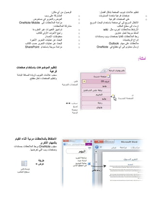 ‫تنظيم‬‫علمات‬‫تبويب‬‫الصفحة‬‫بشكل‬:‫أفضل‬
o‫صفحات‬‫فرعية‬‫متعددة‬‫المستويات‬
o‫طي‬‫الصفحات‬‫الفرعية‬
‫النتقال‬‫السريع‬‫إلى‬‫أي‬‫صفحة‬‫باستخدام‬‫البحث‬‫السريع‬
‫إرساء‬‫إلى‬‫سطح‬‫المكتب‬
‫الرتباط‬‫بملحظات‬،‫أخرى‬‫مثل‬wiki
‫أنماط‬‫سريعة‬‫لعمل‬‫عناوين‬
‫ربط‬‫الملحظات‬‫يا‬ً‫ا‬‫تلقائ‬‫بصفحات‬‫ويب‬‫ومستندات‬
‫إدراج‬‫الرياضيات‬
‫ملحظات‬‫على‬‫مهام‬Outlook
‫إرسال‬‫محتوى‬‫إلى‬‫أي‬‫مقطع‬‫في‬OneNote
‫الوصول‬‫من‬‫أي‬:‫مكان‬
o‫المشاركة‬‫على‬‫ويب‬
o‫العرض‬‫والتحرير‬‫في‬‫مستعرض‬
o‫مزامنة‬‫الملحظات‬‫إلى‬OneNote Mobile
‫مشاركة‬:‫الملحظات‬
o‫تم‬‫تمييز‬‫التغييرات‬‫غير‬‫المقروءة‬
o‫راجع‬‫الحرف‬‫الولى‬‫للكاتب‬
o‫محفوظات‬‫الصدار‬
o‫البحث‬‫عن‬‫عمليات‬‫التحرير‬‫الخيرة‬
o‫البحث‬‫عن‬‫عمليات‬‫التحرير‬‫حسب‬‫الكاتب‬
o‫مزامنة‬‫سريعة‬‫باستخدام‬SharePoint
:‫أمثلة‬
‫تنظيم‬‫الموضوعات‬‫باستخدام‬‫صفحات‬
‫فرعية‬
‫سحب‬‫علمات‬‫التبويب‬‫لزيادة‬‫المسافة‬‫البادئة‬
‫وتنظيم‬‫الصفحات‬‫داخل‬.‫مقطع‬
‫التحتفاظ‬‫بالملتحظات‬‫مرئية‬‫أثناء‬‫القيام‬
‫بالمهام‬‫الخرى‬
‫سيقوم‬OneNote‫بربط‬‫الملحظات‬‫بمستندات‬
‫وصفحات‬‫ويب‬‫التي‬.‫تعرضها‬
‫طريقة‬
‫عرض‬<
 