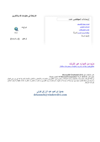 ‫الرتباط‬‫إلى‬‫معلومات‬‫لك‬‫وللرخرين‬
‫إدراج‬<
‫أو‬‫اكتب‬‫]]اسم‬[[‫الصفحة‬
‫مزيد‬‫من‬‫الموارد‬‫عبر‬‫إنترنت‬
‫مق.اطع‬‫فيديو‬‫وقوالب‬‫وتدسريب‬‫وتعليم.ات‬‫ومجموع.ات‬.‫من.اقشة‬
‫دفتر‬‫ملحظ.ات‬‫دليل‬Microsoft® OneNote® 2010
‫حقوق‬‫النشر‬©2010‫لشركة‬Microsoft Corporation‫ك.افة‬‫الحقوق‬.‫محفوظة‬
‫إن‬‫أمثلة‬‫الشرك.ات‬‫والمؤسس.ات‬‫والمنتج.ات‬‫وأسم.اء‬‫المج.الت‬‫وعن.اوين‬‫البريد‬‫اللكتروني‬‫والشع.اسرات‬‫والخشخ.اص‬‫والم.اكن‬‫والحداث‬‫المدسرجة‬‫هن.ا‬‫هي‬‫من‬‫وحي‬.‫الخي.ال‬
‫ول‬‫يوجد‬‫أي‬‫اسرتب.اط‬‫مقصود‬‫بينه.ا‬‫وبين‬‫أي‬‫خشركة‬‫أو‬‫مؤسسة‬‫أو‬‫منتج‬‫أو‬‫اسم‬‫مج.ال‬‫أو‬‫بريد‬‫إلكتروني‬‫أو‬‫خشع.اسر‬‫أو‬‫خشخص‬‫أو‬‫أم.اكن‬‫أو‬‫أحداث‬‫حقيقية‬‫ول‬‫يجب‬‫استنت.اج‬
‫مثل‬‫هذا‬.‫السرتب.اط‬
‫إبراهيم‬ /‫جمع‬‫عبد‬‫الرزاق‬‫كوني‬
drkonneh@windowslive.com
 