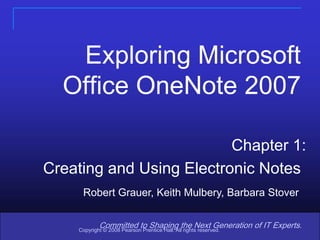1 Exploring Microsoft Office OneNote 2007 Chapter 1: Creating and Using Electronic Notes Robert Grauer, Keith Mulbery, Barbara Stover Committed to Shaping the Next Generation of IT Experts. Copyright © 2008 Pearson Prentice Hall. All rights reserved. 