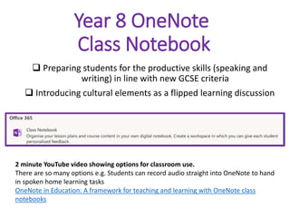 Year 8 OneNote
Class Notebook
 Preparing students for the productive skills (speaking and
writing) in line with new GCSE criteria
 Introducing cultural elements as a flipped learning discussion
2 minute YouTube video showing options for classroom use.
There are so many options e.g. Students can record audio straight into OneNote to hand
in spoken home learning tasks
OneNote in Education: A framework for teaching and learning with OneNote class
notebooks
 