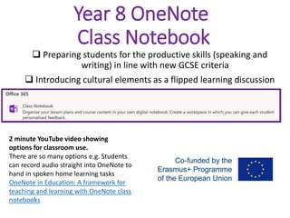 Year 8 OneNote
Class Notebook
 Preparing students for the productive skills (speaking and
writing) in line with new GCSE criteria
 Introducing cultural elements as a flipped learning discussion
2 minute YouTube video showing
options for classroom use.
There are so many options e.g. Students
can record audio straight into OneNote to
hand in spoken home learning tasks
OneNote in Education: A framework for
teaching and learning with OneNote class
notebooks
 
