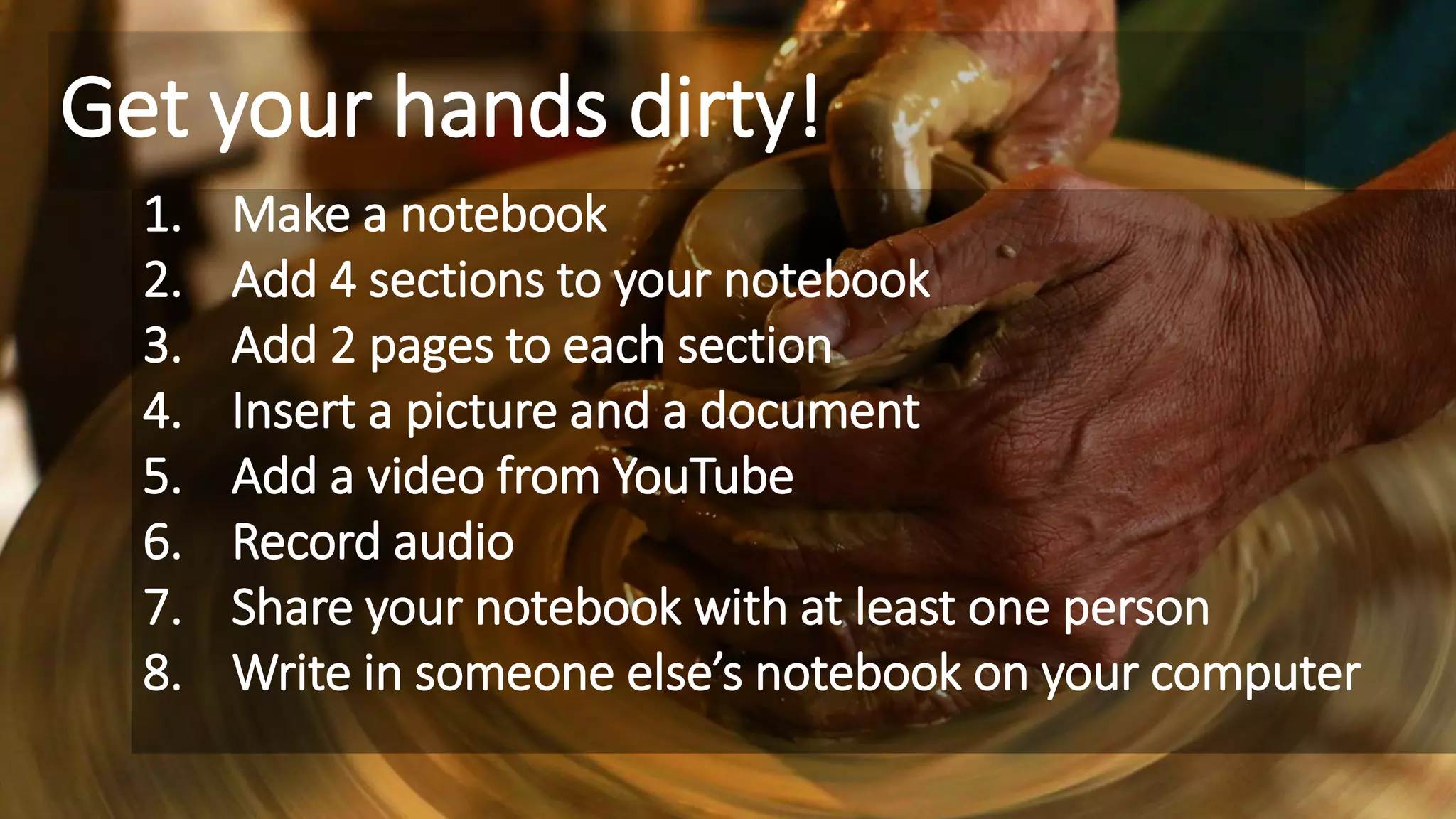 Get your hands dirty!
1. Make a notebook
2. Add 4 sections to your notebook
3. Add 2 pages to each section
4. Insert a picture and a document
5. Add a video from YouTube
6. Record audio
7. Share your notebook with at least one person
8. Write in someone else’s notebook on your computer
 