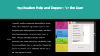 Hopscotch provides help through a tutorial that is playing
on the side of the screen. It guides the learner to follow
along and create their project with the tutorial. The use of
a tutorial alongside your own project makes it easy to
follow. They can either be used by the teacher in
advance of class time to support their own learning. They
can be viewed by the class as a group where they can be
paused and students can be asked what the next step of
the video narrator should be.
Application Help and Support for the User
 