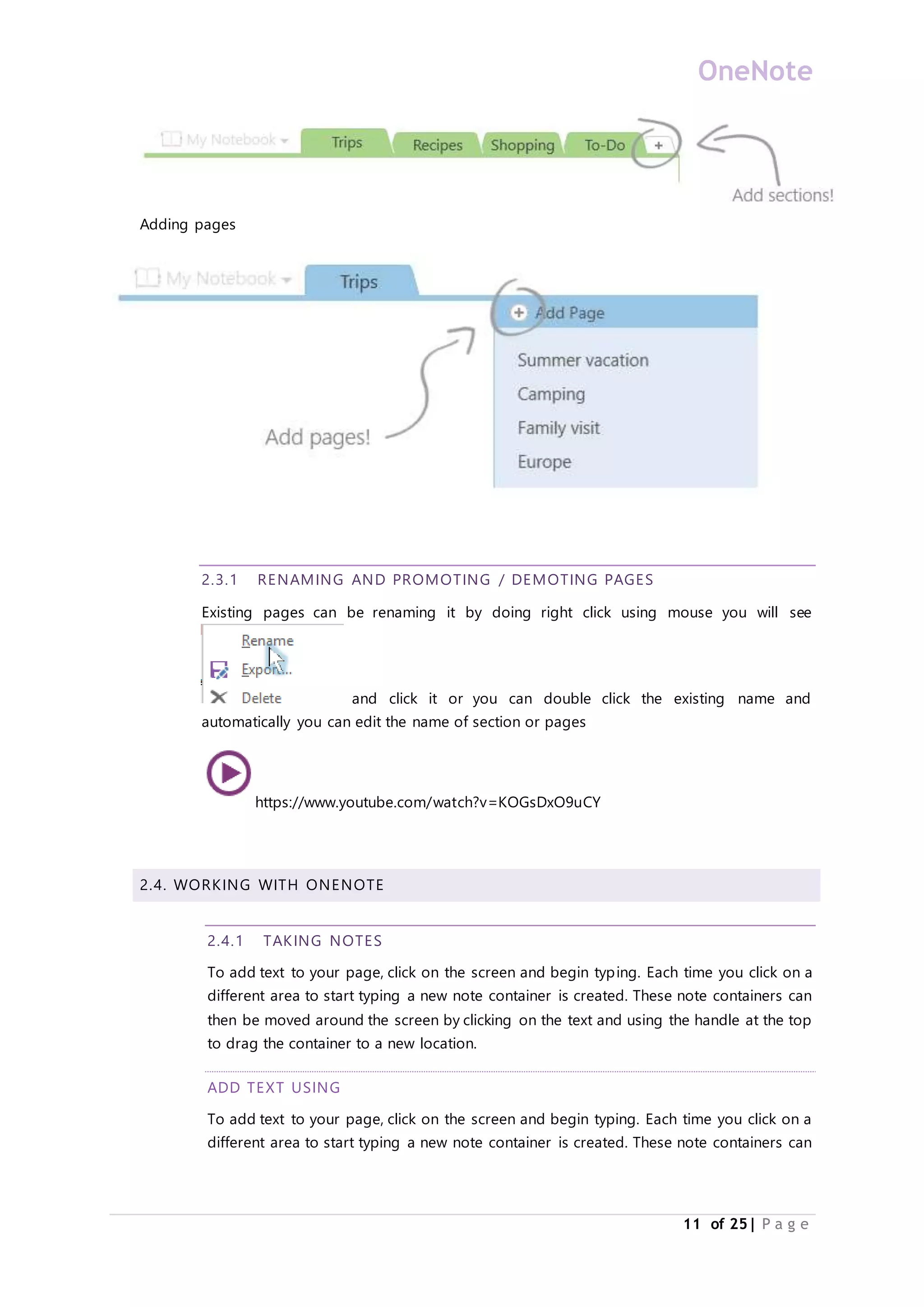 OneNote
11 of 25| P a g e
Adding pages
2.3.1 RENAMING AND PROMOTING / DEMOTING PAGES
Existing pages can be renaming it by doing right click using mouse you will see
and click it or you can double click the existing name and
automatically you can edit the name of section or pages
https://www.youtube.com/watch?v=KOGsDxO9uCY
2.4. WORKING WITH ONENOTE
2.4.1 TAKING NOTES
To add text to your page, click on the screen and begin typing. Each time you click on a
different area to start typing a new note container is created. These note containers can
then be moved around the screen by clicking on the text and using the handle at the top
to drag the container to a new location.
ADD TEXT USING
To add text to your page, click on the screen and begin typing. Each time you click on a
different area to start typing a new note container is created. These note containers can
 