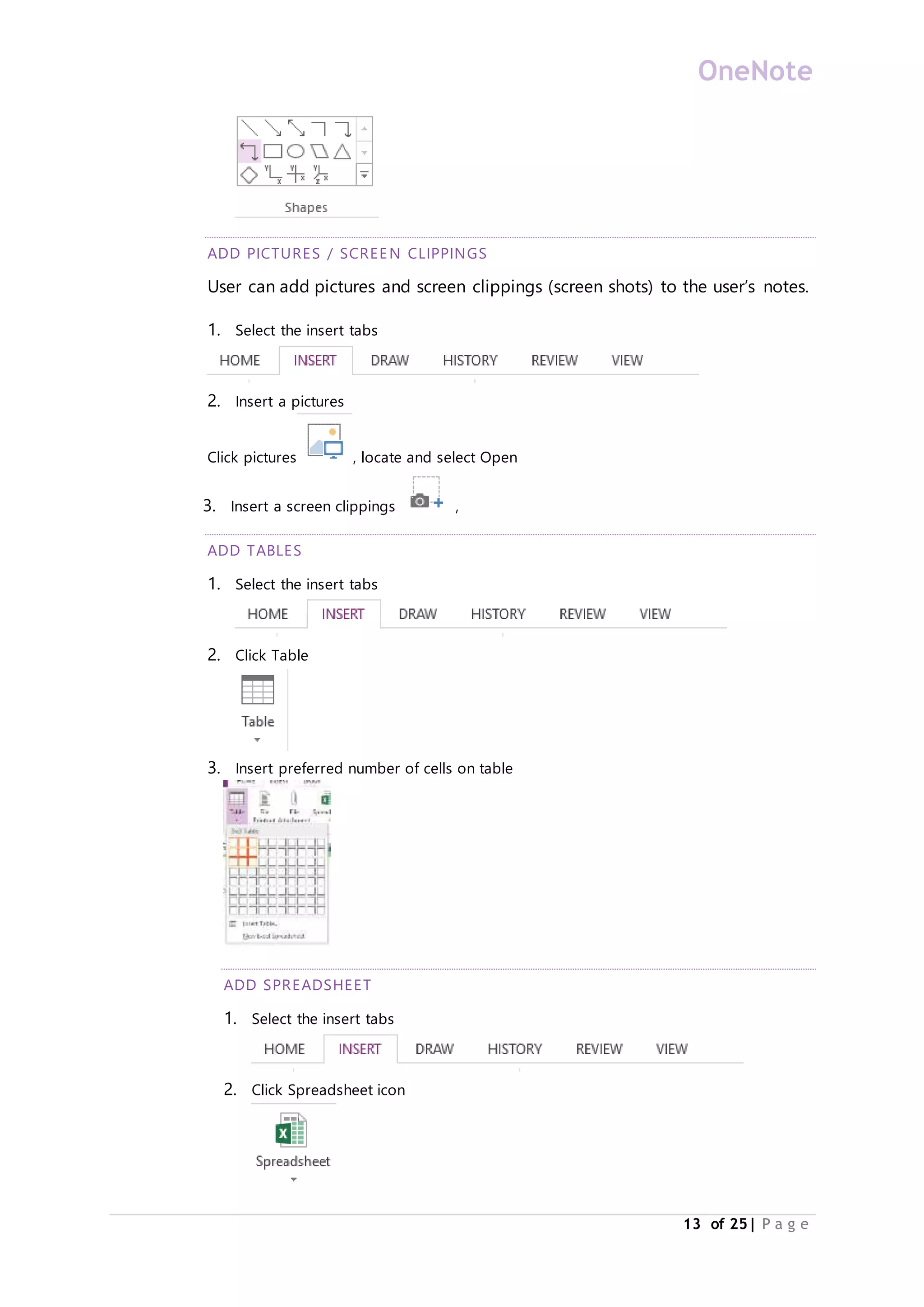 OneNote
13 of 25| P a g e
ADD PICTURES / SCREEN CLIPPINGS
User can add pictures and screen clippings (screen shots) to the user’s notes.
1. Select the insert tabs
2. Insert a pictures
Click pictures , locate and select Open
3. Insert a screen clippings ,
ADD TABLES
1. Select the insert tabs
2. Click Table
3. Insert preferred number of cells on table
ADD SPREADSHEET
1. Select the insert tabs
2. Click Spreadsheet icon
 