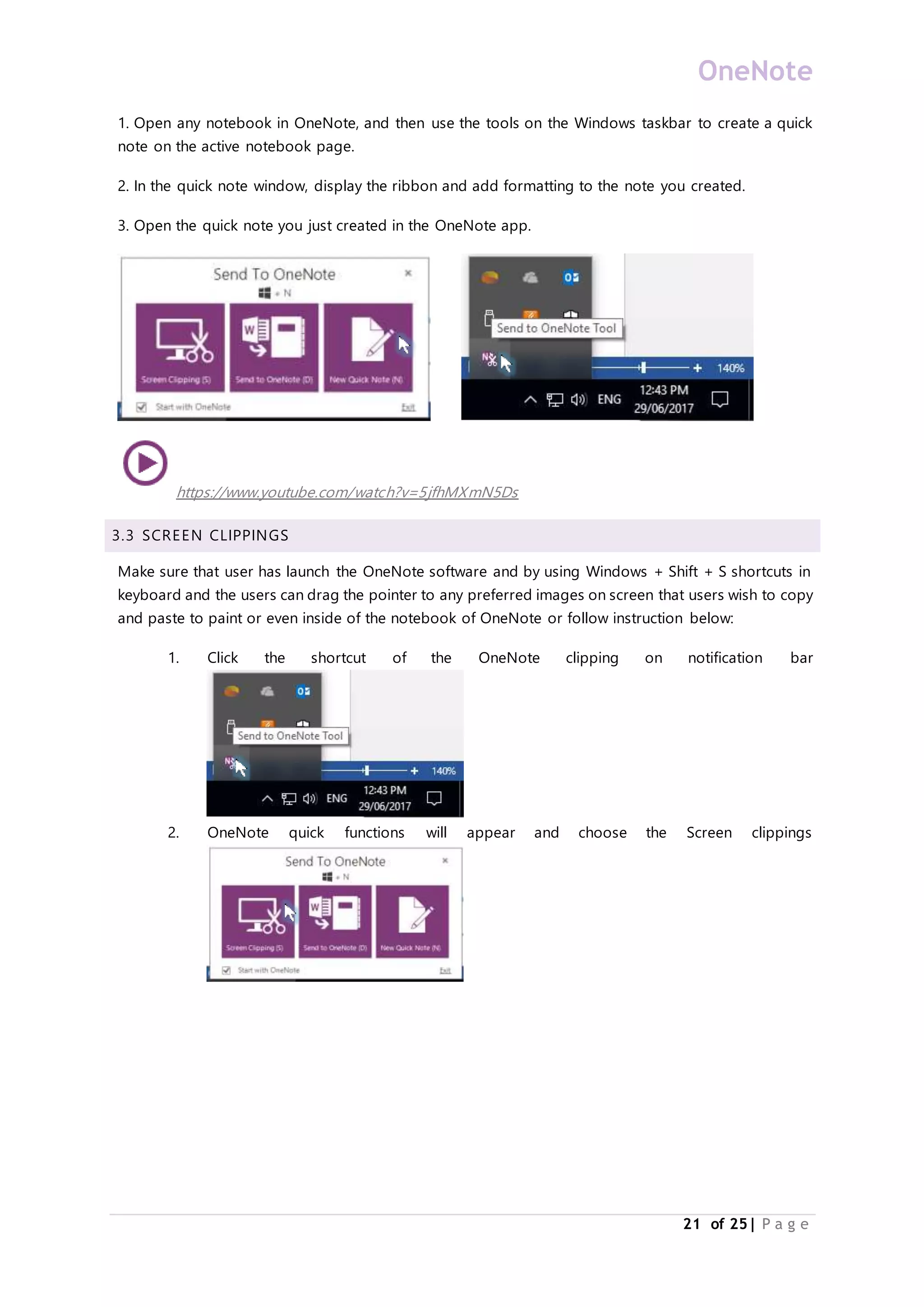 OneNote
21 of 25| P a g e
1. Open any notebook in OneNote, and then use the tools on the Windows taskbar to create a quick
note on the active notebook page.
2. In the quick note window, display the ribbon and add formatting to the note you created.
3. Open the quick note you just created in the OneNote app.
https://www.youtube.com/watch?v=5jfhMXmN5Ds
3.3 SCREEN CLIPPINGS
Make sure that user has launch the OneNote software and by using Windows + Shift + S shortcuts in
keyboard and the users can drag the pointer to any preferred images on screen that users wish to copy
and paste to paint or even inside of the notebook of OneNote or follow instruction below:
1. Click the shortcut of the OneNote clipping on notification bar
2. OneNote quick functions will appear and choose the Screen clippings
 