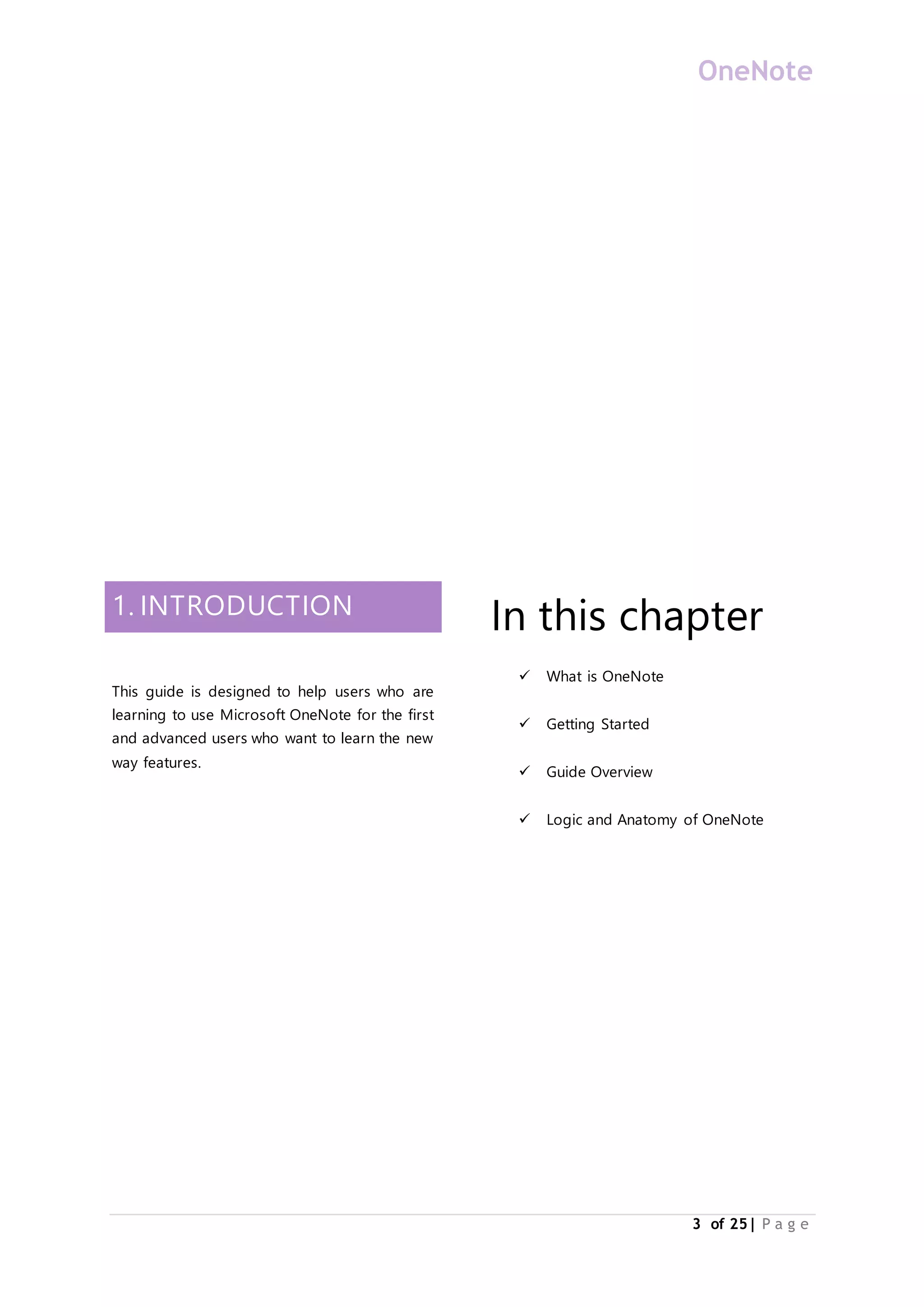 OneNote
3 of 25| P a g e
1. INTRODUCTION
This guide is designed to help users who are
learning to use Microsoft OneNote for the first
and advanced users who want to learn the new
way features.
In this chapter
 What is OneNote
 Getting Started
 Guide Overview
 Logic and Anatomy of OneNote
 