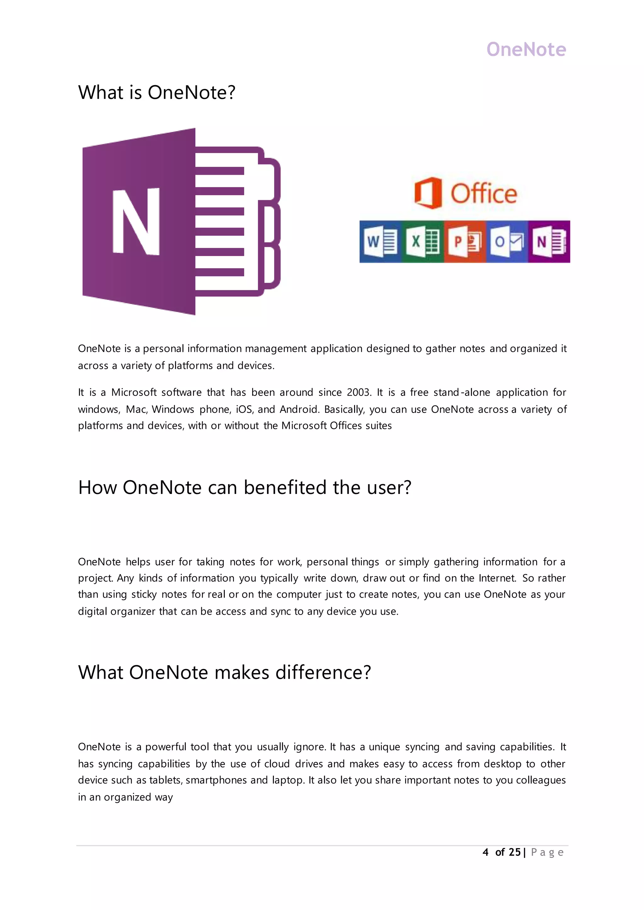 OneNote
4 of 25| P a g e
What is OneNote?
OneNote is a personal information management application designed to gather notes and organized it
across a variety of platforms and devices.
It is a Microsoft software that has been around since 2003. It is a free stand-alone application for
windows, Mac, Windows phone, iOS, and Android. Basically, you can use OneNote across a variety of
platforms and devices, with or without the Microsoft Offices suites
How OneNote can benefited the user?
OneNote helps user for taking notes for work, personal things or simply gathering information for a
project. Any kinds of information you typically write down, draw out or find on the Internet. So rather
than using sticky notes for real or on the computer just to create notes, you can use OneNote as your
digital organizer that can be access and sync to any device you use.
What OneNote makes difference?
OneNote is a powerful tool that you usually ignore. It has a unique syncing and saving capabilities. It
has syncing capabilities by the use of cloud drives and makes easy to access from desktop to other
device such as tablets, smartphones and laptop. It also let you share important notes to you colleagues
in an organized way
 