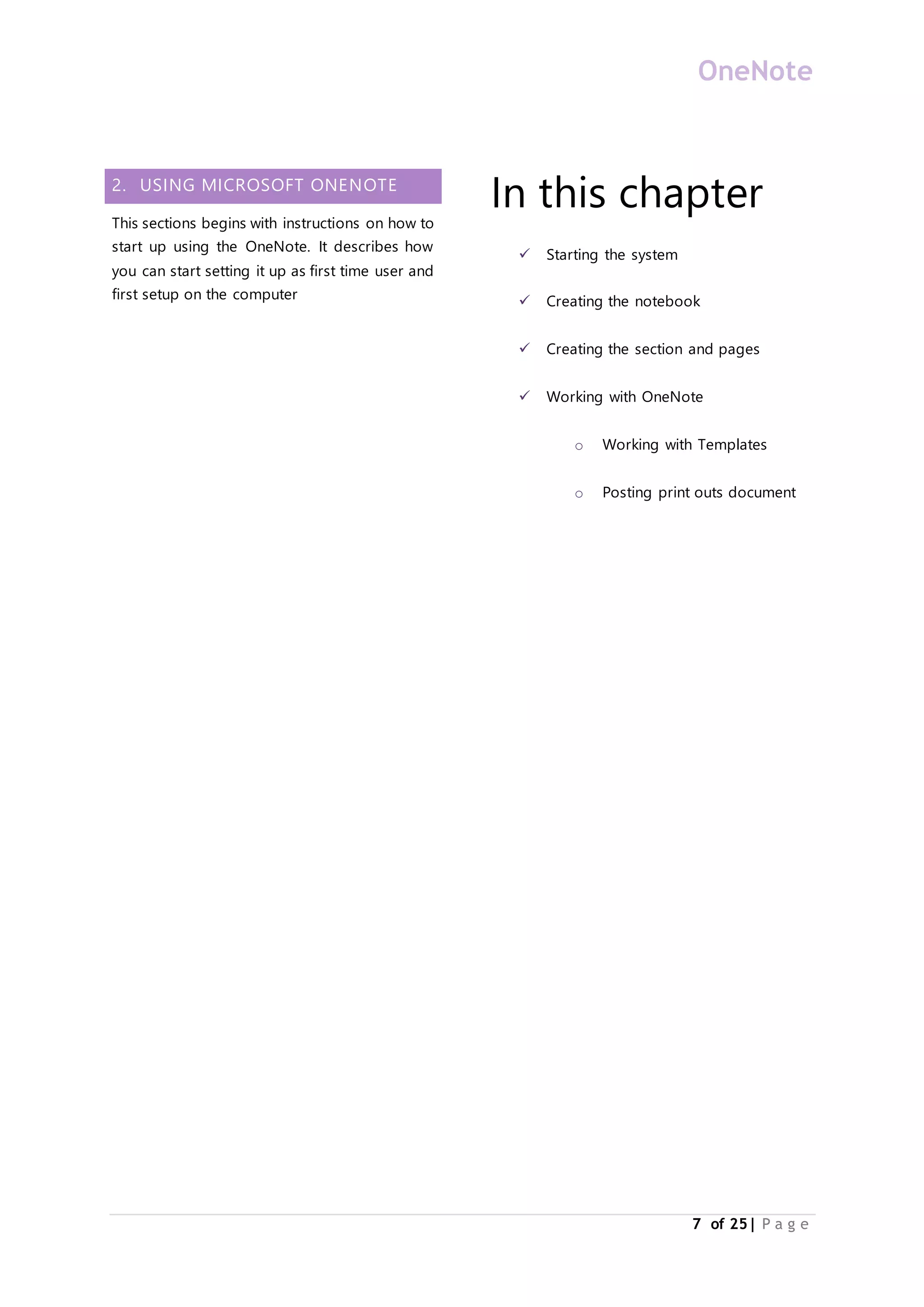 OneNote
7 of 25| P a g e
2. USING MICROSOFT ONENOTE
This sections begins with instructions on how to
start up using the OneNote. It describes how
you can start setting it up as first time user and
first setup on the computer
In this chapter
 Starting the system
 Creating the notebook
 Creating the section and pages
 Working with OneNote
o Working with Templates
o Posting print outs document
 
