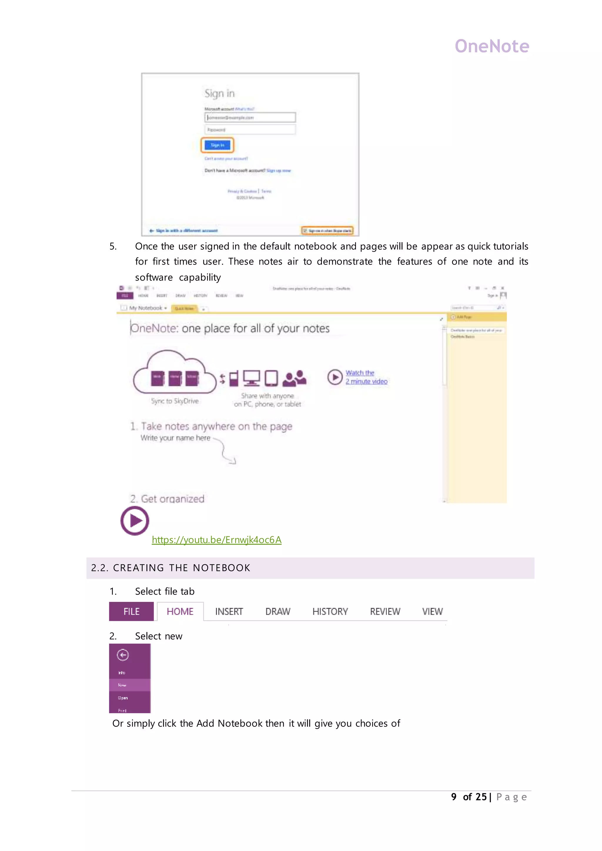 OneNote
9 of 25| P a g e
5. Once the user signed in the default notebook and pages will be appear as quick tutorials
for first times user. These notes air to demonstrate the features of one note and its
software capability
https://youtu.be/Ernwjk4oc6A
2.2. CREATING THE NOTEBOOK
1. Select file tab
2. Select new
Or simply click the Add Notebook then it will give you choices of
 