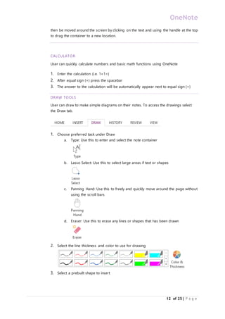 OneNote
12 of 25| P a g e
then be moved around the screen by clicking on the text and using the handle at the top
to drag the container to a new location.
CALCULATOR
User can quickly calculate numbers and basic math functions using OneNote
1. Enter the calculation (i.e. 1+1=)
2. After equal sign (=) press the spacebar
3. The answer to the calculation will be automatically appear next to equal sign (=)
DRAW TOOLS
User can draw to make simple diagrams on their notes. To access the drawings select
the Draw tab.
1. Choose preferred task under Draw
a. Type: Use this to enter and select the note container
b. Lasso Select: Use this to select large areas if text or shapes
c. Panning Hand: Use this to freely and quickly move around the page without
using the scroll bars
d. Eraser: Use this to erase any lines or shapes that has been drawn
2. Select the line thickness and color to use for drawing
3. Select a prebuilt shape to insert
 