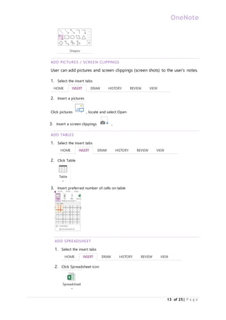 OneNote
13 of 25| P a g e
ADD PICTURES / SCREEN CLIPPINGS
User can add pictures and screen clippings (screen shots) to the user’s notes.
1. Select the insert tabs
2. Insert a pictures
Click pictures , locate and select Open
3. Insert a screen clippings ,
ADD TABLES
1. Select the insert tabs
2. Click Table
3. Insert preferred number of cells on table
ADD SPREADSHEET
1. Select the insert tabs
2. Click Spreadsheet icon
 
