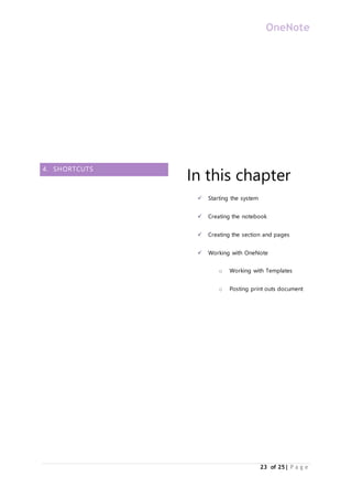OneNote
23 of 25| P a g e
4. SHORTCUTS
In this chapter
 Starting the system
 Creating the notebook
 Creating the section and pages
 Working with OneNote
o Working with Templates
o Posting print outs document
 