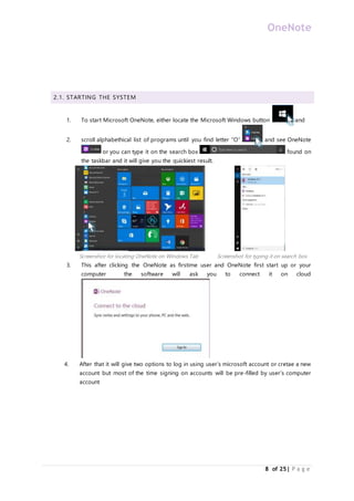 OneNote
8 of 25| P a g e
2.1. STARTING THE SYSTEM
1. To start Microsoft OneNote, either locate the Microsoft Windows button and
2. scroll alphabethical list of programs until you find letter “O” and see OneNote
or you can type it on the search box found on
the taskbar and it will give you the quickiest result.
Screenshot for locating OneNote on Windows Tab Screenshot for typing it on search box
3. This after clicking the OneNote as firstime user and OneNote first start up or your
computer the software will ask you to connect it on cloud
4. After that it will give two options to log in using user’s microsoft account or cretae a new
account but most of the time signing on accounts will be pre-filled by user’s computer
account
 