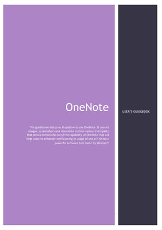 OneNote
1 | P a g e
OneNote
This guidebook discusses steps how to use OneNote. It consist
images, screenshots and video links to from various third party
that shows demonstration of the capability of OneNote that will
help users to enhance their learning in usage of one of the most
powerful software tool made by Microsoft
USER’S GUIDEBOOK
 