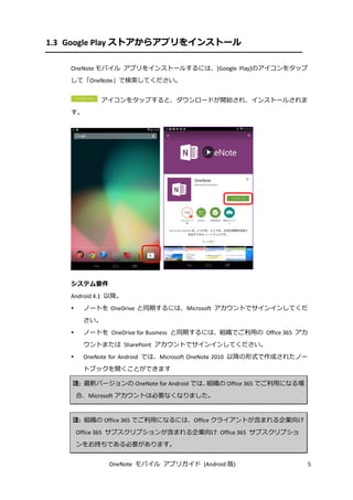 OneNote モバイル アプリガイド (Android 版) 5
1.3 Google Play ストアからアプリをインストール
OneNote モバイル アプリをインストールするには、[Google Play]のアイコンをタップ
して「OneNote」で検索してください。
アイコンをタップすると、ダウンロードが開始され、インストールされま
す。
システム要件
Android 4.1 以降。
 ノートを OneDrive と同期するには、Microsoft アカウントでサインインしてくだ
さい。
 ノートを OneDrive for Business と同期するには、組織でご利用の Office 365 アカ
ウントまたは SharePoint アカウントでサインインしてください。
 OneNote for Android では、Microsoft OneNote 2010 以降の形式で作成されたノー
トブックを開くことができます
注: 最新バージョンの OneNote for Android では、組織の Office 365 でご利用になる場
合、Microsoft アカウントは必要なくなりました。
注: 組織の Office 365 でご利用になるには、Office クライアントが含まれる企業向け
Office 365 サブスクリプションが含まれる企業向け Office 365 サブスクリプショ
ンをお持ちである必要があります。
 