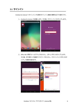 OneNote モバイル アプリガイド (Android 版) 8
2.1 サインイン
OneNote for Android へサインインする際のサインイン画面の遷移は以下の通りです。
１．OneNote for Android を起動します。その後、［サインイン］をタップします。
２．Office 365 の電子メールアドレスを入力し、[次へ] ボタンをタップします。
その後、切り替わった画面でパスワードを入力し、［サインイン］ボタンをタ
ップして画面を進めます。
 