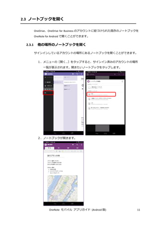 OneNote モバイル アプリガイド (Android 版) 11
2.3 ノートブックを開く
OneDrive、OneDrive for Business のアカウントに紐づけられた既存のノートブックを
OneNote for Android で開くことができます。
2.3.1 他の場所のノートブックを開く
サインインしているアカウントの場所にあるノートブックを開くことができます。
１．メニューの［開く...］をタップすると、サインイン済みのアカウントの場所
一覧が表示されます。開きたいノートブックをタップします。
２．ノートブックが開きます。
 