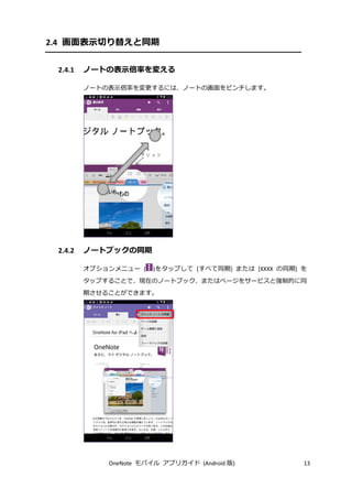 OneNote モバイル アプリガイド (Android 版) 13
2.4 画面表示切り替えと同期
2.4.1 ノートの表示倍率を変える
ノートの表示倍率を変更するには、ノートの画面をピンチします。
2.4.2 ノートブックの同期
オプションメニュー ( )をタップして [すべて同期] または [XXXX の同期] を
タップすることで、現在のノートブック、またはページをサービスと強制的に同
期させることができます。
 