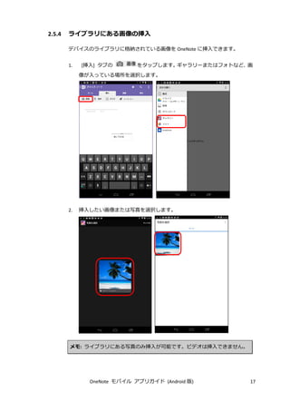 OneNote モバイル アプリガイド (Android 版) 17
2.5.4 ライブラリにある画像の挿入
デバイスのライブラリに格納されている画像を OneNote に挿入できます。
1. [挿入] タブの をタップします。ギャラリーまたはフォトなど、画
像が入っている場所を選択します。
2. 挿入したい画像または写真を選択します。
メモ: ライブラリにある写真のみ挿入が可能です。ビデオは挿入できません。
 
