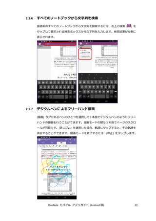 OneNote モバイル アプリガイド (Android 版) 20
2.5.6 すべてのノートブックから文字列を検索
接続中のすべてのノートブックから文字列を検索するには、右上の検索 ( ) を
タップして表示される検索ボックスから文字列を入力します。検索結果が左側に
表示されます。
2.5.7 デジタルペンによるフリーハンド描画
[描画] タブにあるペンのひとつを選択して 1 本指でデジタルペンのようにフリー
ハンドの描画を行うことができます。描画モードの間は 2 本指でページのスクロ
ールが可能です。[消しゴム] を選択した場合、軌跡にタップすると、その軌跡を
消去することができます。描画モードを終了するには、[停止] をタップします。
 
