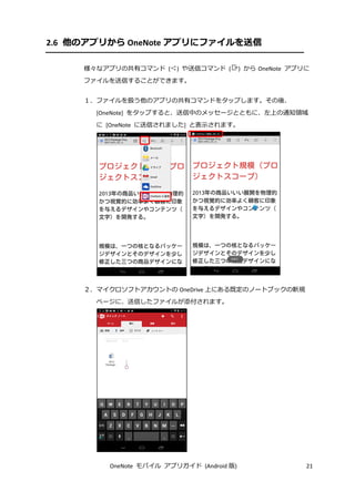 OneNote モバイル アプリガイド (Android 版) 21
2.6 他のアプリから OneNote アプリにファイルを送信
様々なアプリの共有コマンド ( ) や送信コマンド ( ) から OneNote アプリに
ファイルを送信することができます。
１．ファイルを扱う他のアプリの共有コマンドをタップします。その後、
[OneNote] をタップすると、送信中のメッセージとともに、左上の通知領域
に [OneNote に送信されました] と表示されます。
２．マイクロソフトアカウントの OneDrive 上にある既定のノートブックの新規
ページに、送信したファイルが添付されます。
 