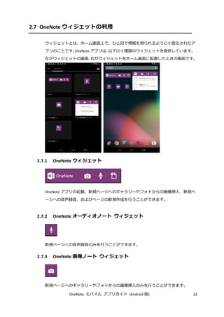OneNote モバイル アプリガイド (Android 版) 22
2.7 OneNote ウィジェットの利用
ウィジェットとは、ホーム画面上で、ひと目で情報を得られるように小型化されたア
プリのことです。OneNote アプリは、以下の 5 種類のウィジェットを提供しています。
左がウィジェットの画面、右がウィジェットをホーム画面に配置したときの画面です。
2.7.1 OneNote ウィジェット
OneNote アプリの起動、新規ページへのギャラリーやフォトからの画像挿入、新規ペ
ージへの音声録音、およびページの新規作成を行うことができます。
2.7.2 OneNote オーディオノート ウィジェット
新規ページへの音声録音のみを行うことができます。
2.7.3 OneNote 画像ノート ウィジェット
新規ページへのギャラリーやフォトからの画像挿入のみを行うことができます。
 