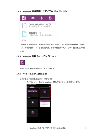 OneNote モバイル アプリガイド (Android 版) 23
2.7.4 OneNote 最近使用したアイテム ウィジェット
OneNote アプリの起動、新規ページへのギャラリーやフォトからの画像挿入、新規ペ
ージへの音声録音、ページの新規作成、および最近開いたページの一覧の表示が可能
です。
2.7.5 OneNote 新規ノート ウィジェット
新規ページの作成のみを行うことができます。
2.7.6 ウィジェットの配置方法
ウィジェットの設定方法は以下の通りです。
１．ウィジェット一覧から [OneNote] 関係のウィジェットを見つけます。
 