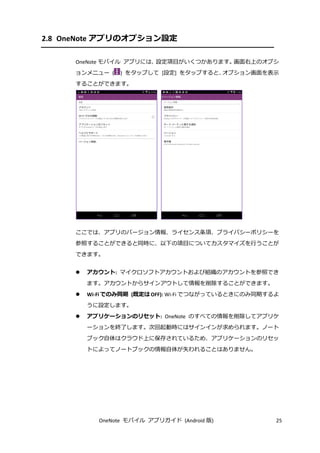 OneNote モバイル アプリガイド (Android 版) 25
2.8 OneNote アプリのオプション設定
OneNote モバイル アプリには、設定項目がいくつかあります。画面右上のオプシ
ョンメニュー ( ) をタップして [設定] をタップすると、オプション画面を表示
することができます。
ここでは、アプリのバージョン情報、ライセンス条項、プライバシーポリシーを
参照することができると同時に、以下の項目についてカスタマイズを行うことが
できます。
 アカウント: マイクロソフトアカウントおよび組織のアカウントを参照でき
ます。アカウントからサインアウトして情報を削除することができます。
 Wi-Fi でのみ同期 (既定は OFF): Wi-Fi でつながっているときにのみ同期するよ
うに設定します。
 アプリケーションのリセット: OneNote のすべての情報を削除してアプリケ
ーションを終了します。次回起動時にはサインインが求められます。ノート
ブック自体はクラウド上に保存されているため、アプリケーションのリセッ
トによってノートブックの情報自体が失われることはありません。
 