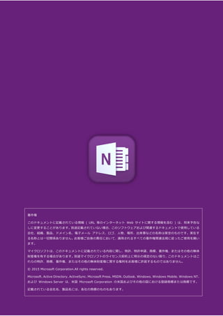 OneNote モバイル アプリガイド (Android 版) 28
著作権
このドキュメントに記載されている情報 ( URL 等のインターネット Web サイトに関する情報を含む ) は、将来予告な
しに変更することがあります。別途記載されていない場合、このソフトウェアおよび関連するドキュメントで使用している
会社、組織、製品、ドメイン名、電子メール アドレス、ロゴ、人物、場所、出来事などの名称は架空のものです。実在す
る名称とは一切関係ありません。お客様ご自身の責任において、適用されるすべての著作権関連法規に従ったご使用を願い
ます。
マイクロソフトは、このドキュメントに記載されている内容に関し、特許、特許申請、商標、著作権、またはその他の無体
財産権を有する場合があります。別途マイクロソフトのライセンス契約上に明示の規定のない限り、このドキュメントはこ
れらの特許、商標、著作権、またはその他の無体財産権に関する権利をお客様に許諾するものではありません。
© 2015 Microsoft Corporation.All rights reserved.
Microsoft、Active Directory、ActiveSync、Microsoft Press、MSDN、Outlook、Windows、Windows Mobile、Windows NT、
および Windows Server は、米国 Microsoft Corporation の米国およびその他の国における登録商標または商標です。
記載されている会社名、製品名には、各社の商標のものもあります。
 
