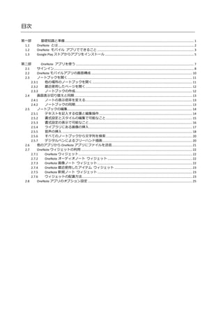 目次
第一部 基礎知識と準備....................................................................................................................................................... 1
1.1 OneNote とは............................................................................................................................................................... 2
1.2 OneNote モバイル アプリでできること ................................................................................................................. 3
1.3 Google Play ストアからアプリをインストール ........................................................................................................ 5
第二部 OneNote アプリを使う .......................................................................................................................................... 7
2.1 サインイン.................................................................................................................................................................... 8
2.2 OneNote モバイルアプリの画面構成 ...................................................................................................................... 10
2.3 ノートブックを開く.................................................................................................................................................. 11
2.3.1 他の場所のノートブックを開く..................................................................................................................... 11
2.3.2 最近使用したページを開く............................................................................................................................. 12
2.3.3 ノートブックの作成......................................................................................................................................... 12
2.4 画面表示切り替えと同期.......................................................................................................................................... 13
2.4.1 ノートの表示倍率を変える............................................................................................................................. 13
2.4.2 ノートブックの同期......................................................................................................................................... 13
2.5 ノートブックの編集.................................................................................................................................................. 14
2.5.1 テキストを記入する位置と編集操作............................................................................................................. 14
2.5.2 書式設定とスタイルの編集で可能なこと..................................................................................................... 15
2.5.3 書式設定の表示で可能なこと......................................................................................................................... 16
2.5.4 ライブラリにある画像の挿入......................................................................................................................... 17
2.5.5 音声の挿入 ........................................................................................................................................................ 18
2.5.6 すべてのノートブックから文字列を検索..................................................................................................... 20
2.5.7 デジタルペンによるフリーハンド描画......................................................................................................... 20
2.6 他のアプリから OneNote アプリにファイルを送信.............................................................................................. 21
2.7 OneNote ウィジェットの利用 .................................................................................................................................. 22
2.7.1 OneNote ウィジェット..................................................................................................................................... 22
2.7.2 OneNote オーディオノート ウィジェット ................................................................................................... 22
2.7.3 OneNote 画像ノート ウィジェット ............................................................................................................... 22
2.7.4 OneNote 最近使用したアイテム ウィジェット ........................................................................................... 23
2.7.5 OneNote 新規ノート ウィジェット ............................................................................................................... 23
2.7.6 ウィジェットの配置方法................................................................................................................................. 23
2.8 OneNote アプリのオプション設定 .......................................................................................................................... 25
 