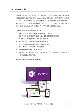OneNote モバイル アプリガイド (Android 版) 2
1.1 OneNote とは
OneNote の便利なデジタル ノートブックを利用すれば、自分のひらめきや発想を最
大限に活用することができます。OneNote には、突然ひらめいたアイデアやインスピ
レーション、忘れてはならない大切な用事のリストなどを記録することができます。
家にいるときでも、オフィスや移動中のときも、いつでもノートがとれます。記録し
たノートは、ほかのユーザーや異なるデバイスで共有して利用できます。
OneNote は次のような使い方ができます。
 授業、ミーティング、研究などの複雑なノートの記録
 ホワイトボードの内容を写真に撮って、重要な事項を確実に記録
 買い物リストの管理やチェックがどこでも可能
 旅行プランや、次の長期休暇の旅行計画の作成
 レシートや請求書を写真で管理して紙の山を整理
 チーム内でアイデアを共有して共同作業
 商品情報や価格を調べてお得に買い物
 デスクトップ、タブレット、スマートフォンやブラウザーのどの OneNote のノ
ートでも編集と保存が可能
あらゆるアイデアの可能性を OneNote に。
 