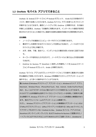 OneNote モバイル アプリガイド (Android 版) 3
1.2 OneNote モバイル アプリでできること
OneNote は Android スマートフォンや Android タブレット、 Kindle などの多数のデバ
イスで、無料でお使いいただけます。OneNote モバイル アプリを使うとオフラインで
作業することもできます。最初にノートブックを OneDrive と同期すれば、その後の
作業による変更は、OneNote で自動的に同期されます。インターネット接続が突然切
断されたりオフになった場合でも、保留中の変更は接続が回復され次第同期されます。
主な機能:
 ノートブックを複数のコンピューターやデバイスで同期できます。
 書式やペンを使用できるデバイスのインク注釈なども含めて、ノートはすべての
デバイス上で同じ外観です。
 太字、斜体、下線、蛍光ペン、インデントなどの書式を思いのままに設定できま
す。
 キーワードや語句を入力するだけで、ノートやファイルに取り込んだ内容を検索
できます。
 OneDrive for Business や SharePoint に保存した作業用ノートを Android スマート
フォンや Android タブレット、Kindle と同期できます。
OneNote モバイル アプリはタブレットやスマートフォンでの操作に最適された基本
的な機能をご利用いただけます。Windows の有償版デスクトップアプリケーションで
操作すると、より多くの操作を行うことができます。
注: OneNote は Windowsデスクトップ アプリケーション、Windows 8 ストア アプリ、
Macintosh、Windows Phone、iPhone/iPod Touch、iPad、Android、Kindle Fire/Fire Phone
向け、もしくはブラウザーからなど様々なデバイスで利用することができます。こ
れらのアプリは非商業的な目的でマイクロソフトアカウントを利用して使用する場
合は無償です。Windows デスクトップ アプリケーションには有償版と無償版があり
ます。他のプラットフォームのアプリケーションは無償です。
ただし、Windows デスクトップアプリケーションの無償版のアプリケーションおよ
びOfficeサブスクリプション (Officeクライアントの含まれる Office 365ライセンス)
でアクティブ化されていない OneNote for Mac、OneNote モバイル アプリからは
SharePoint (オンライン/オンプレミス) および OneDrive for Business に配置されたノ
ートブックにはアクセスすることができませんのでご注意ください。(OneNote for
 