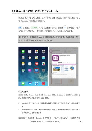 OneNote モバイル アプリガイド (iOS 版) 4
1.3 iTunes ストアからアプリをインストール
OneNote モバイル アプリをインストールするには、[App Store]のアイコンをタップし
て「OneNote」で検索してください。
アイコン、 アイコンと連続でタップ、または (ダウンロード) ア
イコンをタップすると、ダウンロードが開始され、インストールされます。
注: ダウンロード開始時に Apple ID を聞かれることがあります。その場合は、ダウ
ンロードに使う Apple ID を入力してください。
システム要件
iOS 7.1 以降。iPhone、iPad および iPod touch 対応。OneNote for iOS は iPhone 向けと
iPad 向けのアプリがあります。iOS8 対応。
 Microsoft アカウント、または職場や学校から割り当てられたアカウントが必要で
す
 OneNote for iOS では、Microsoft OneNote 2010 以降の形式で作成されたノートブ
ックを開くことができます
ほかのデバイスにも OneNote をダウンロードして、新しいノートの取り方を
 