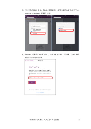 OneNote モバイル アプリガイド (iOS 版) 17
２．[サービスの追加] をタップして、追加するサービスを選択します。ここでは、
[OneDrive for Business] を選択します。
３．Office 365 の電子メールを入力し、サインインします。その後、サービスが
追加されるのを待ちます。
 